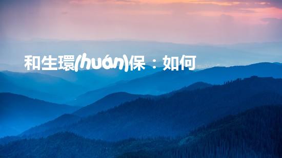 和生環(huán)保：如何實(shí)現(xiàn)綠水青山就是金山銀山？